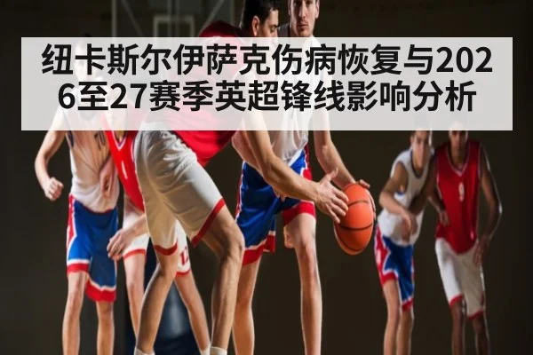 纽卡斯尔伊萨克伤病恢复与2026至27赛季英超锋线影响分析